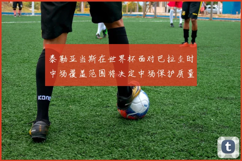 泰勒亚当斯在世界杯面对巴拉圭时中场覆盖范围将决定中场保护质量