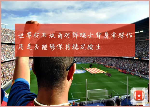 世界杯布坎南对阵瑞士背身拿球作用是否能够保持稳定输出