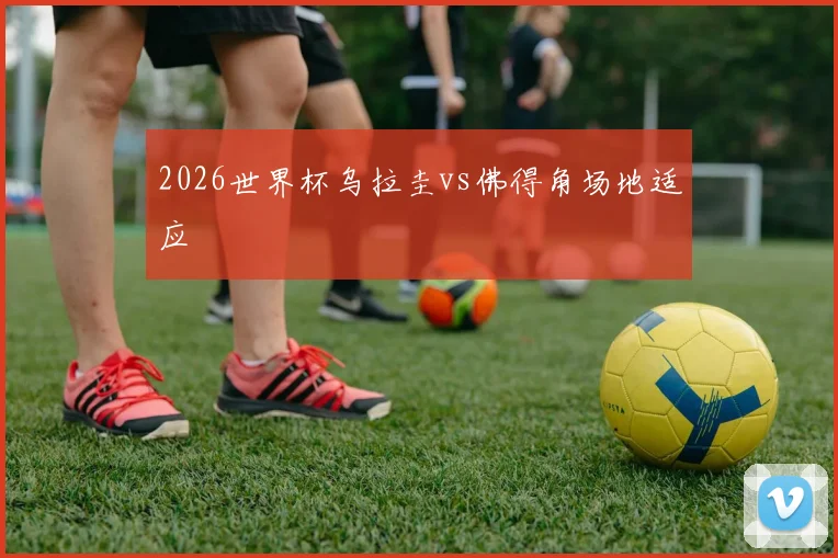2026世界杯乌拉圭vs佛得角场地适应