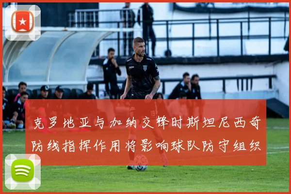 克罗地亚与加纳交锋时斯坦尼西奇防线指挥作用将影响球队防守组织