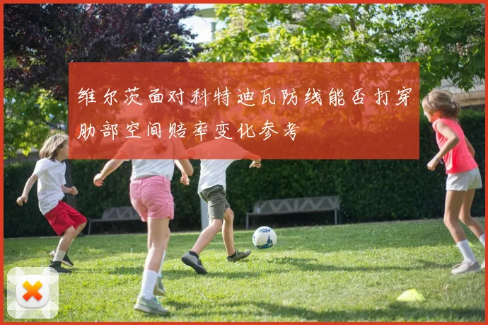维尔茨面对科特迪瓦防线能否打穿肋部空间赔率变化参考