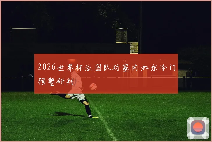 2026世界杯法国队对塞内加尔冷门预警研判