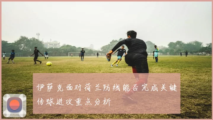 伊萨克面对荷兰防线能否完成关键传球进攻重点分析