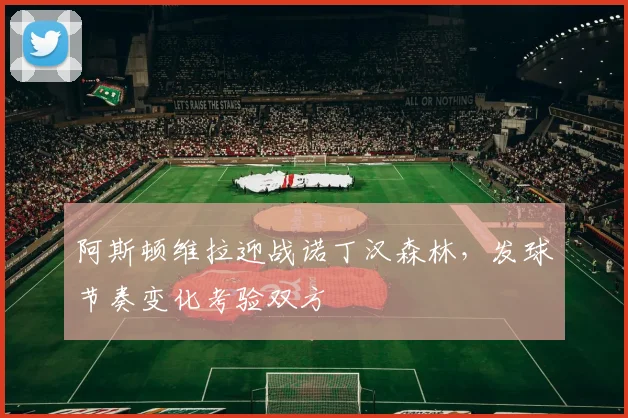 阿斯顿维拉迎战诺丁汉森林，发球节奏变化考验双方