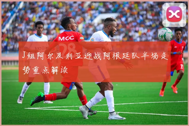 J组阿尔及利亚迎战阿根廷队半场走势重点解读