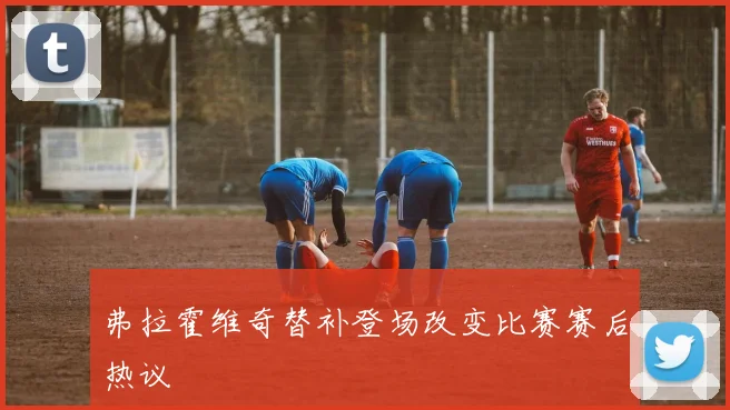 弗拉霍维奇替补登场改变比赛赛后热议