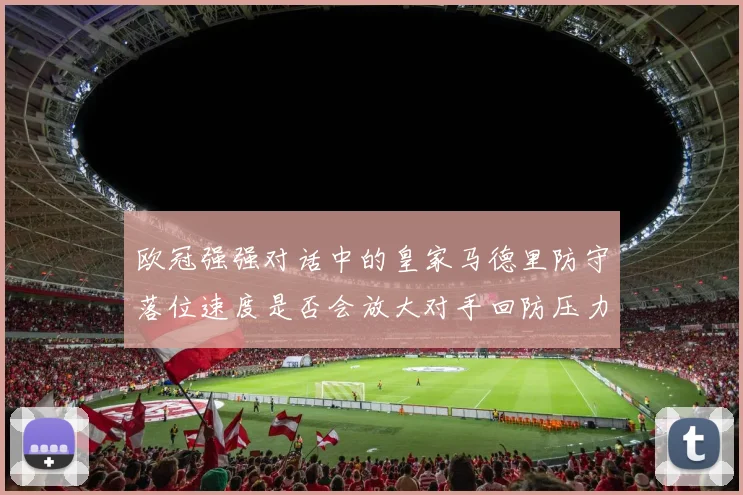 欧冠强强对话中的皇家马德里防守落位速度是否会放大对手回防压力