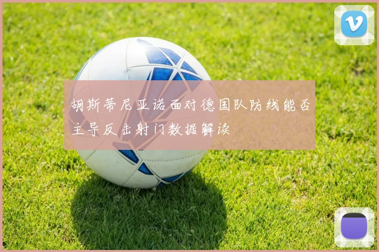 胡斯蒂尼亚诺面对德国队防线能否主导反击射门数据解读