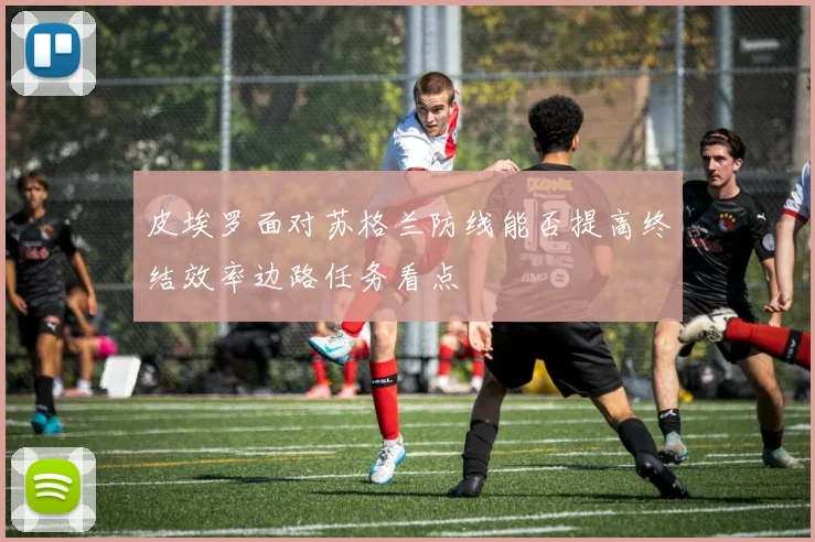 皮埃罗面对苏格兰防线能否提高终结效率边路任务看点
