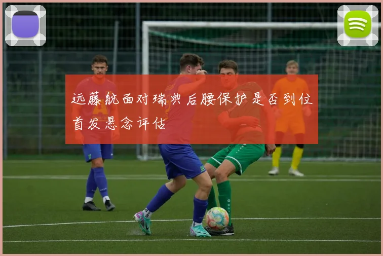 远藤航面对瑞典后腰保护是否到位首发悬念评估