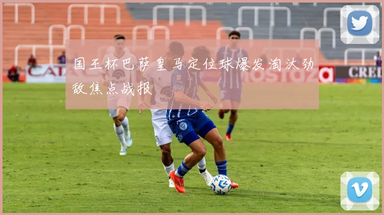 国王杯巴萨皇马定位球爆发淘汰劲敌焦点战报