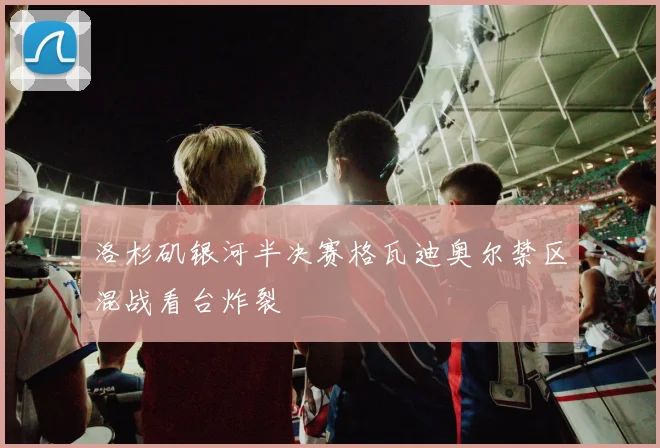 洛杉矶银河半决赛格瓦迪奥尔禁区混战看台炸裂
