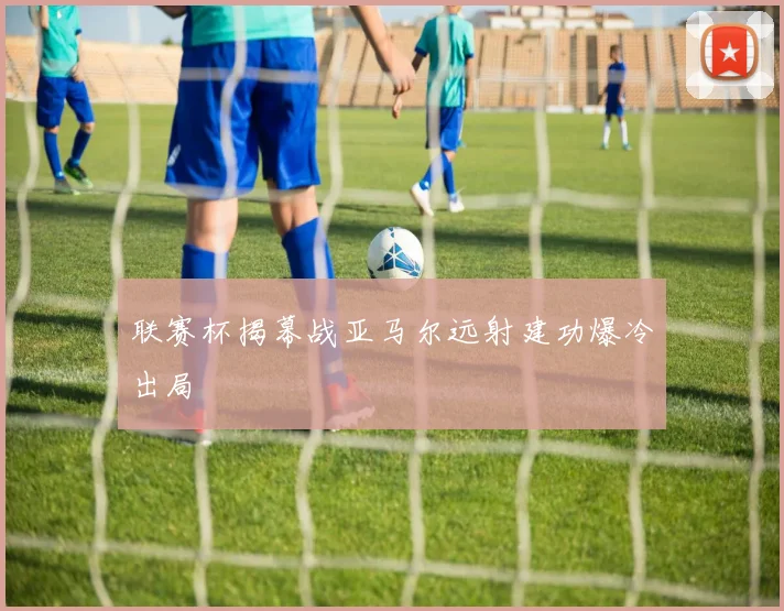 联赛杯揭幕战亚马尔远射建功爆冷出局