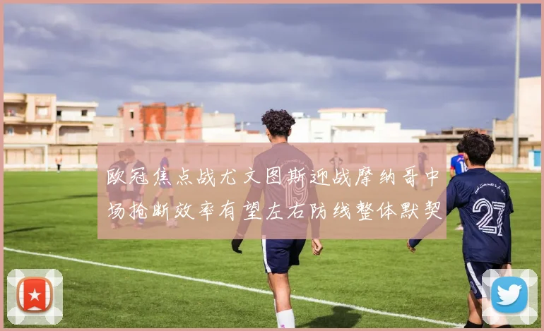 欧冠焦点战尤文图斯迎战摩纳哥中场抢断效率有望左右防线整体默契