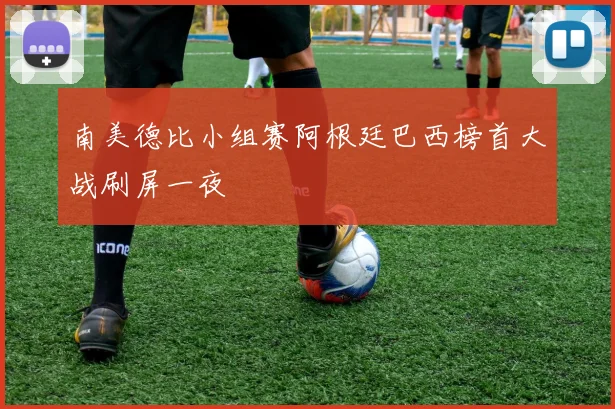 南美德比小组赛阿根廷巴西榜首大战刷屏一夜