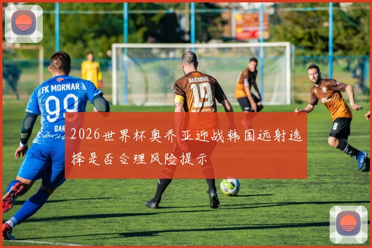 2026世界杯奥乔亚迎战韩国远射选择是否合理风险提示
