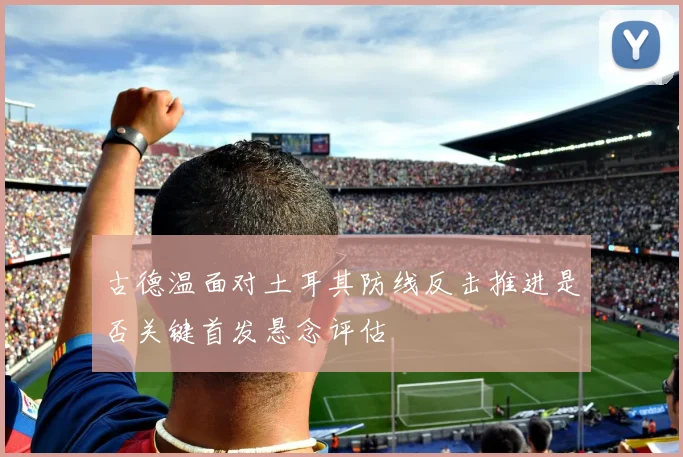 古德温面对土耳其防线反击推进是否关键首发悬念评估
