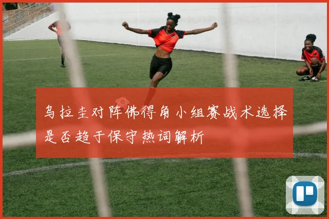乌拉圭对阵佛得角小组赛战术选择是否趋于保守热词解析