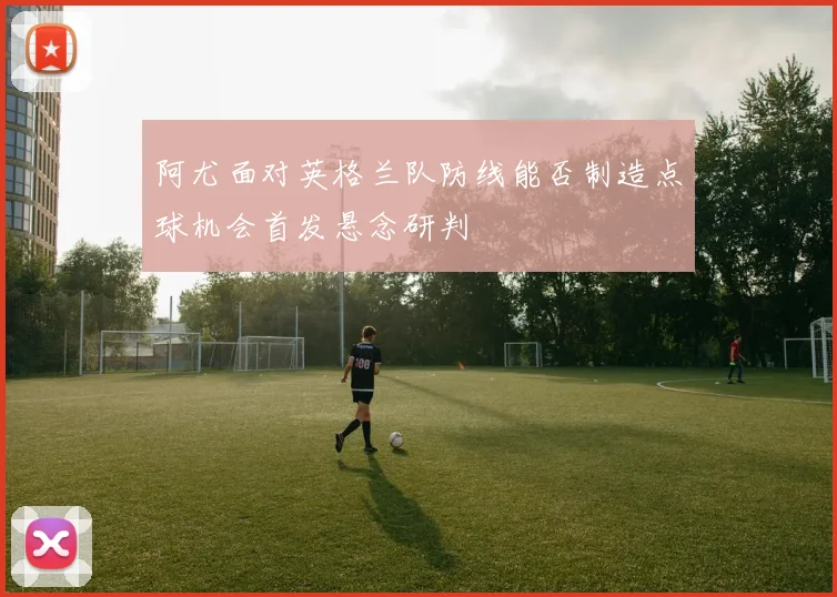 阿尤面对英格兰队防线能否制造点球机会首发悬念研判