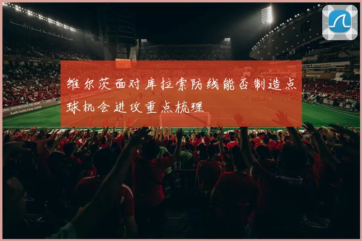 维尔茨面对库拉索防线能否制造点球机会进攻重点梳理