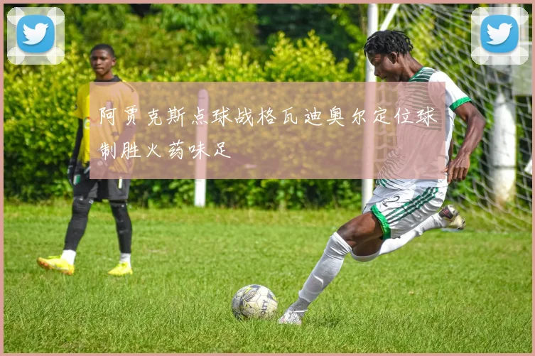 阿贾克斯点球战格瓦迪奥尔定位球制胜火药味足