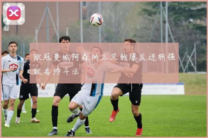 欧冠曼城阿森纳三叉戟爆发连斩强敌名帅斗法