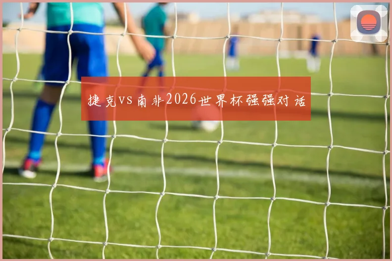 捷克vs南非2026世界杯强强对话