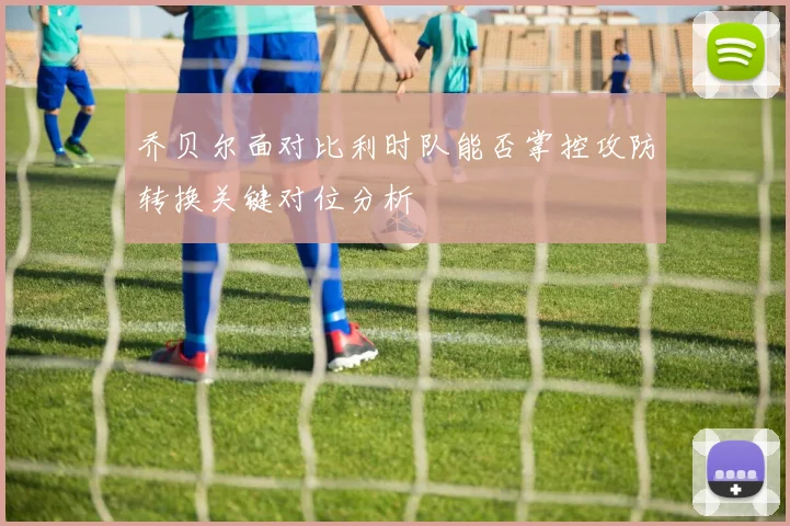 乔贝尔面对比利时队能否掌控攻防转换关键对位分析