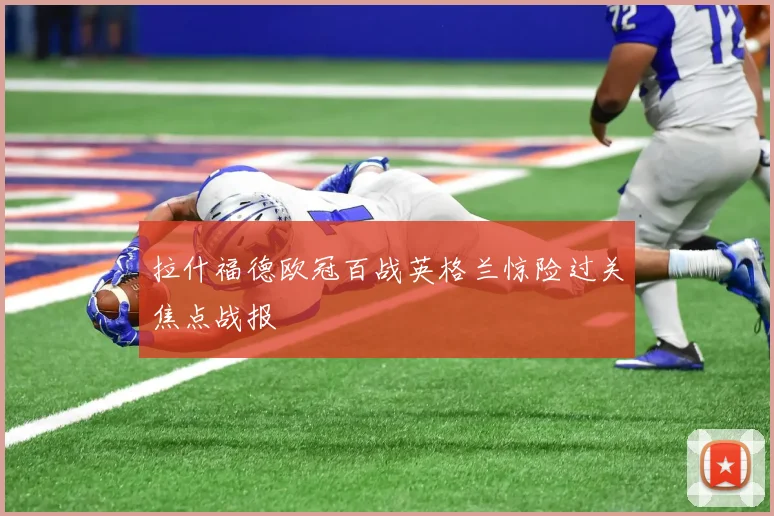 拉什福德欧冠百战英格兰惊险过关焦点战报