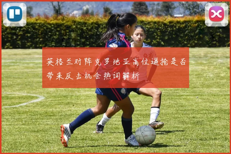 英格兰对阵克罗地亚高位逼抢是否带来反击机会热词解析